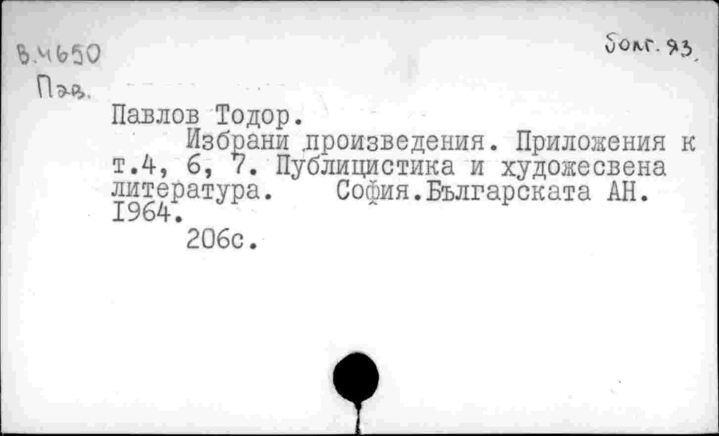 ﻿Ь.МЬ5О
Пэл.
Павлов Тодор.
Избрани .произведения. Приложения к т.4, б, 7. Публицистика и художесвена литература. София.Българската АН.
*20бс.